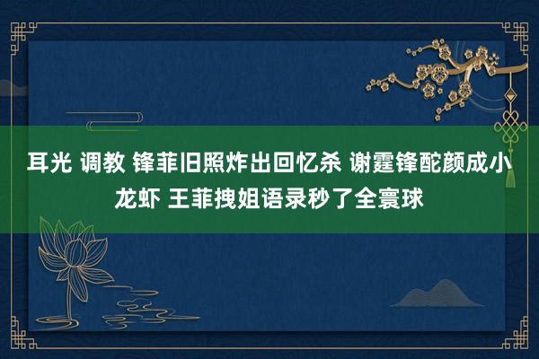 耳光 调教 锋菲旧照炸出回忆杀 谢霆锋酡颜成小龙虾 王菲拽姐语录秒了全寰球
