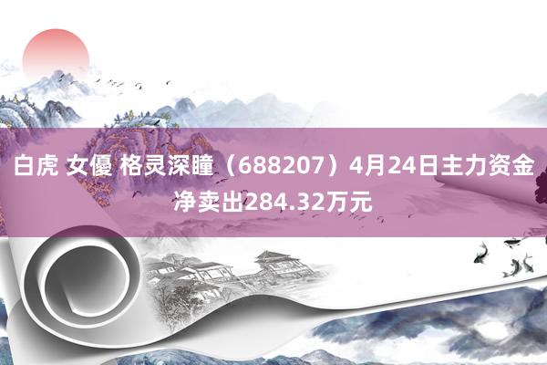 白虎 女優 格灵深瞳（688207）4月24日主力资金净卖出284.32万元