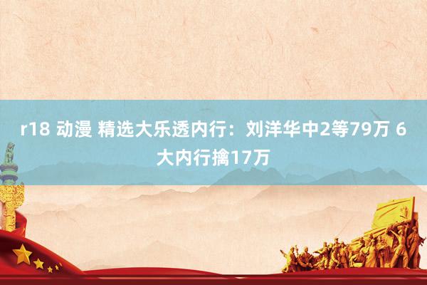 r18 动漫 精选大乐透内行：刘洋华中2等79万 6大内行擒17万