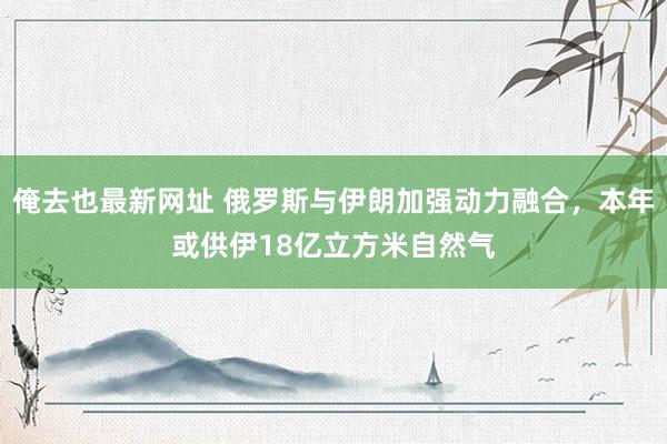 俺去也最新网址 俄罗斯与伊朗加强动力融合，本年或供伊18亿立方米自然气