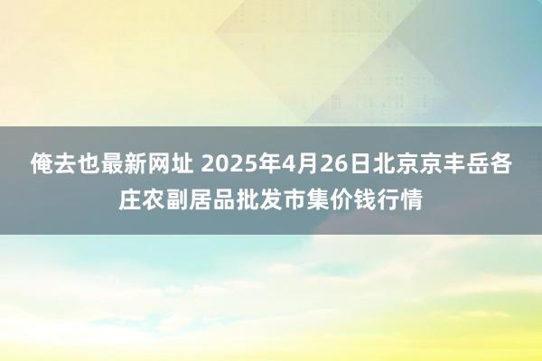 俺去也最新网址 2025年4月26日北京京丰岳各庄农副居品批发市集价钱行情