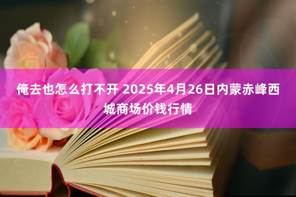 俺去也怎么打不开 2025年4月26日内蒙赤峰西城商场价钱行情