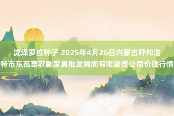 泷泽萝拉种子 2025年4月26日内蒙古呼和浩特市东瓦窑农副家具批发阛阓有限累赘公司价钱行情