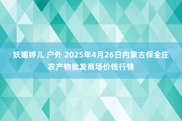 妖媚婷儿 户外 2025年4月26日内蒙古保全庄农产物批发商场价钱行情