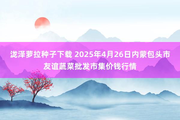 泷泽萝拉种子下载 2025年4月26日内蒙包头市友谊蔬菜批发市集价钱行情