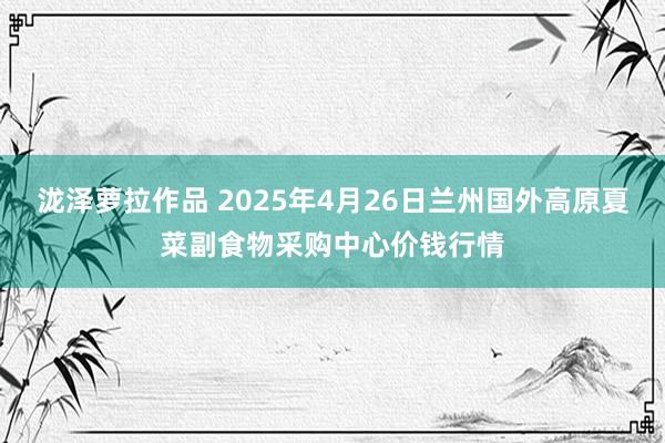 泷泽萝拉作品 2025年4月26日兰州国外高原夏菜副食物采购中心价钱行情