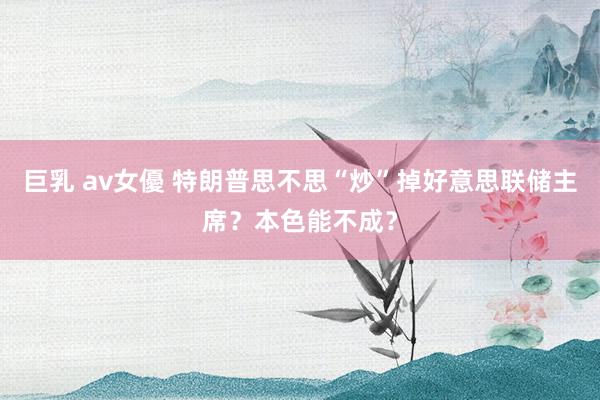 巨乳 av女優 特朗普思不思“炒”掉好意思联储主席？本色能不成？