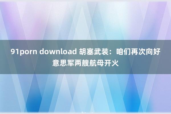 91porn download 胡塞武装：咱们再次向好意思军两艘航母开火