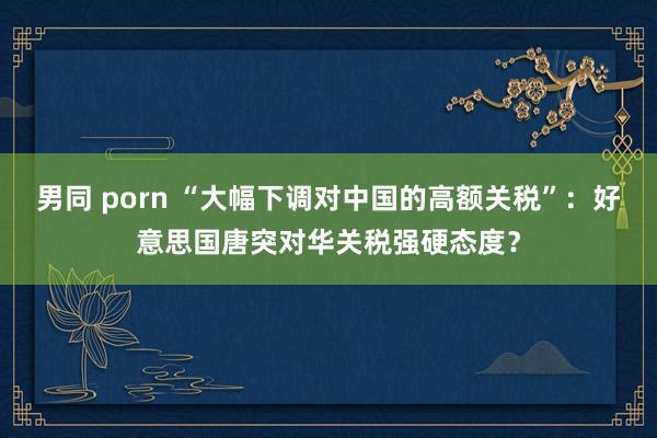 男同 porn “大幅下调对中国的高额关税”：好意思国唐突对华关税强硬态度？